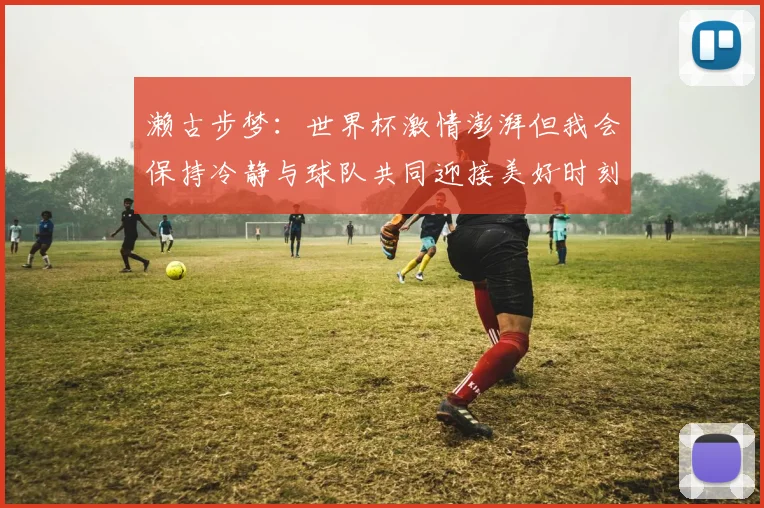 濑古步梦：世界杯激情澎湃但我会保持冷静与球队共同迎接美好时刻