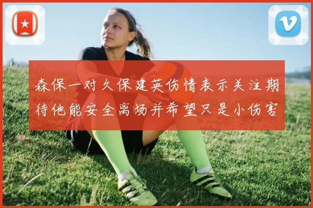 森保一对久保建英伤情表示关注期待他能安全离场并希望只是小伤害