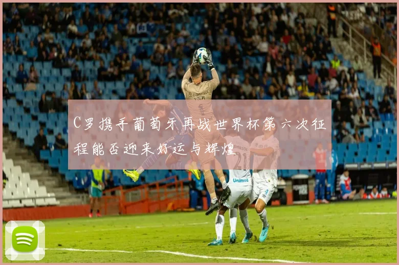 C罗携手葡萄牙再战世界杯第六次征程能否迎来好运与辉煌