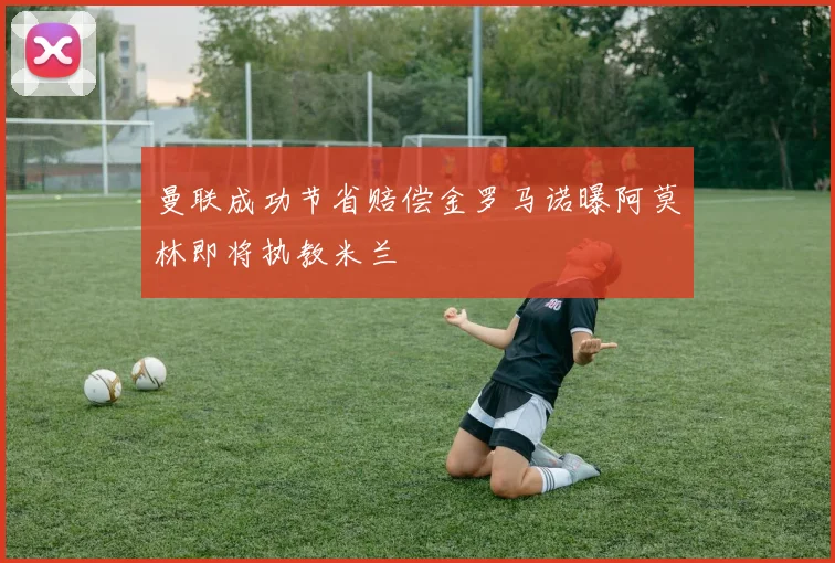 曼联成功节省赔偿金罗马诺曝阿莫林即将执教米兰