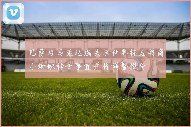巴萨与马竞达成共识世界杯后再商小蜘蛛转会事宜并将调整报价