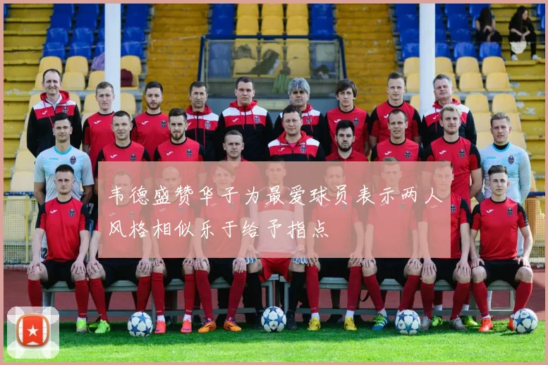 韦德盛赞华子为最爱球员表示两人风格相似乐于给予指点