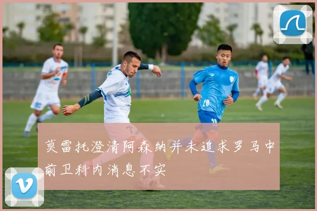莫雷托澄清阿森纳并未追求罗马中前卫科内消息不实