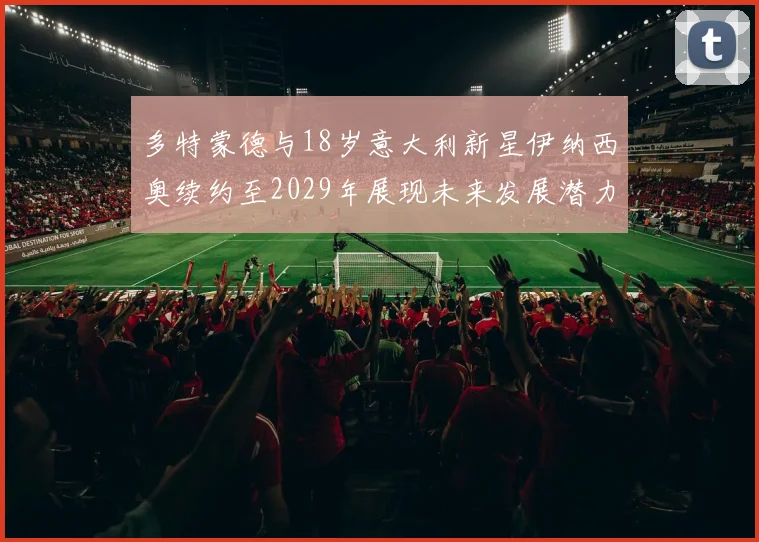 多特蒙德与18岁意大利新星伊纳西奥续约至2029年展现未来发展潜力