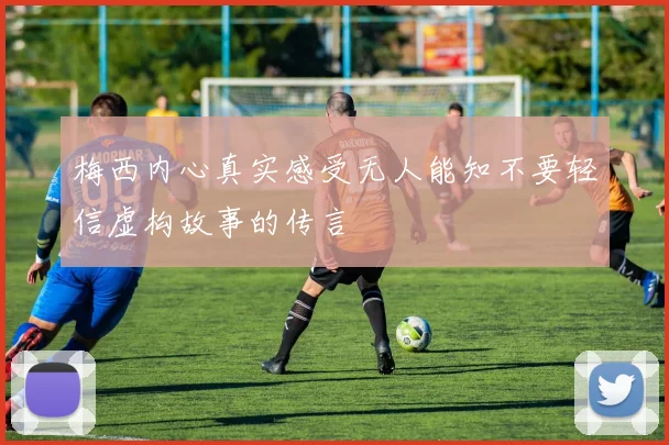 梅西内心真实感受无人能知不要轻信虚构故事的传言