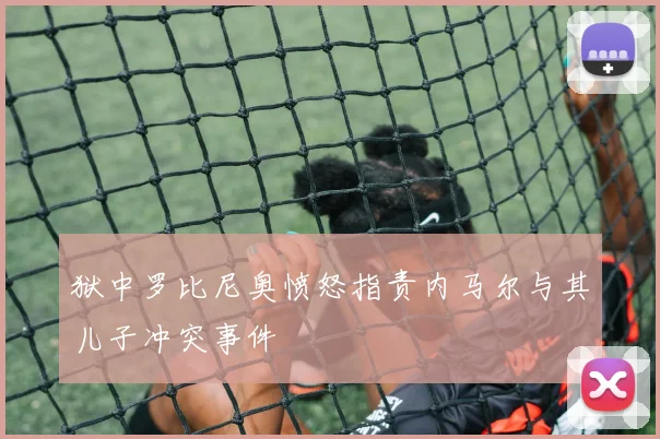 狱中罗比尼奥愤怒指责内马尔与其儿子冲突事件