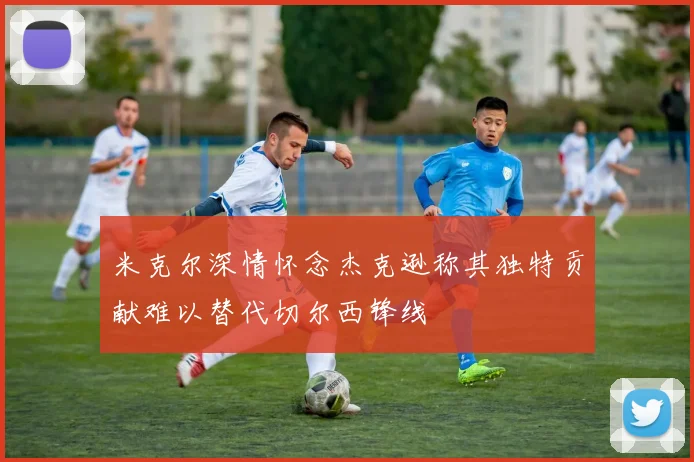 米克尔深情怀念杰克逊称其独特贡献难以替代切尔西锋线