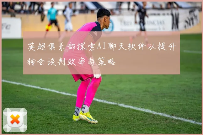 英超俱乐部探索AI聊天软件以提升转会谈判效率与策略