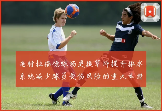 老特拉福德球场更换草坪提升排水系统减少球员受伤风险的重大举措