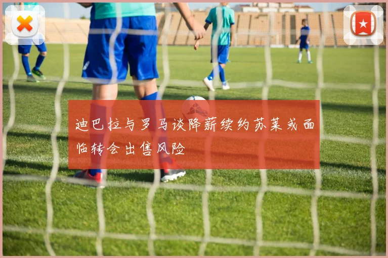迪巴拉与罗马谈降薪续约苏莱或面临转会出售风险