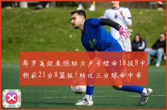 希罗高效表现助力卢卡续命18投8中斩获21分8篮板5助攻三分球命中率出色