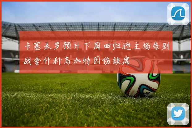 卡塞米罗预计下周回归迎主场告别战舍什科乌加特因伤缺席