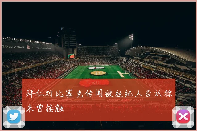 拜仁对比塞克传闻被经纪人否认称未曾接触