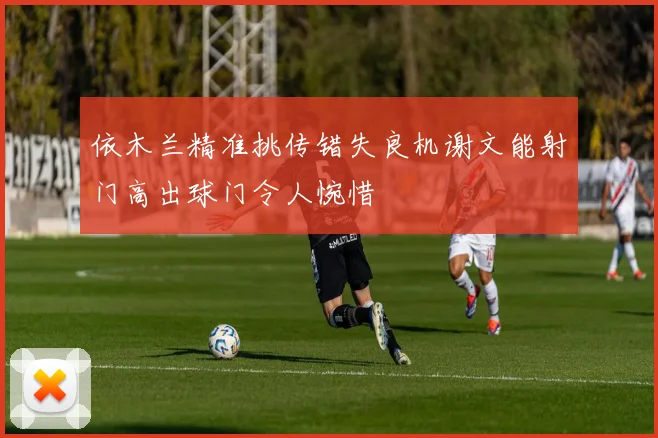 依木兰精准挑传错失良机谢文能射门高出球门令人惋惜