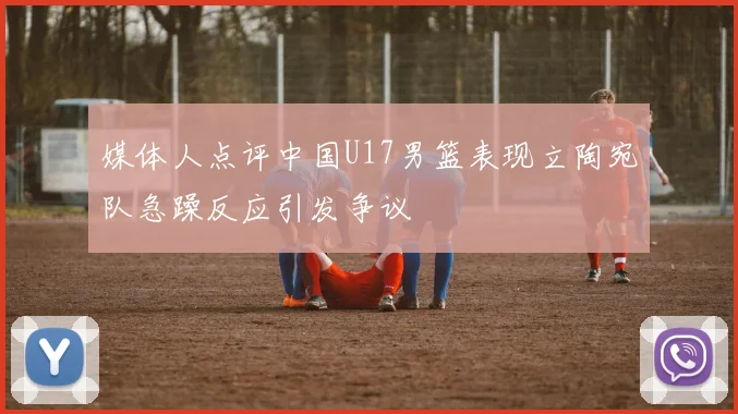 媒体人点评中国U17男篮表现立陶宛队急躁反应引发争议
