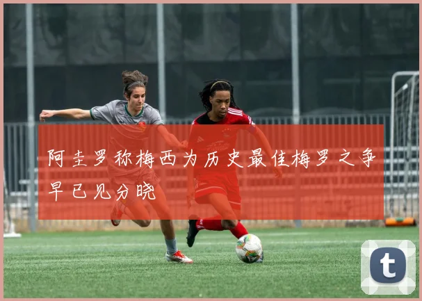 阿圭罗称梅西为历史最佳梅罗之争早已见分晓