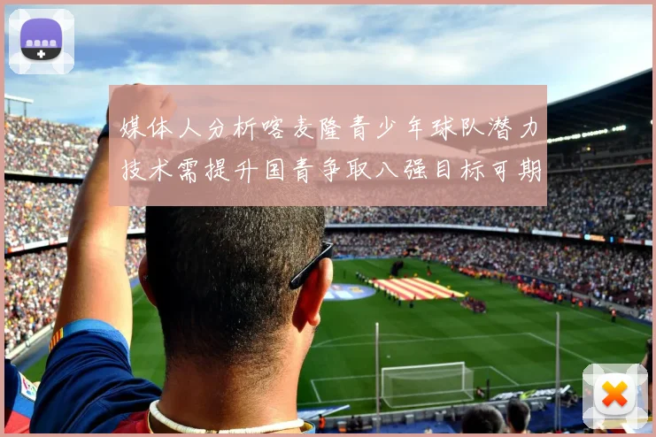 媒体人分析喀麦隆青少年球队潜力技术需提升国青争取八强目标可期