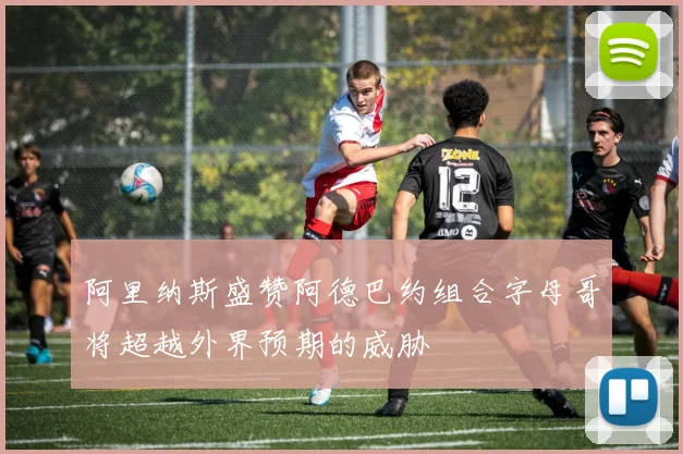 阿里纳斯盛赞阿德巴约组合字母哥将超越外界预期的威胁