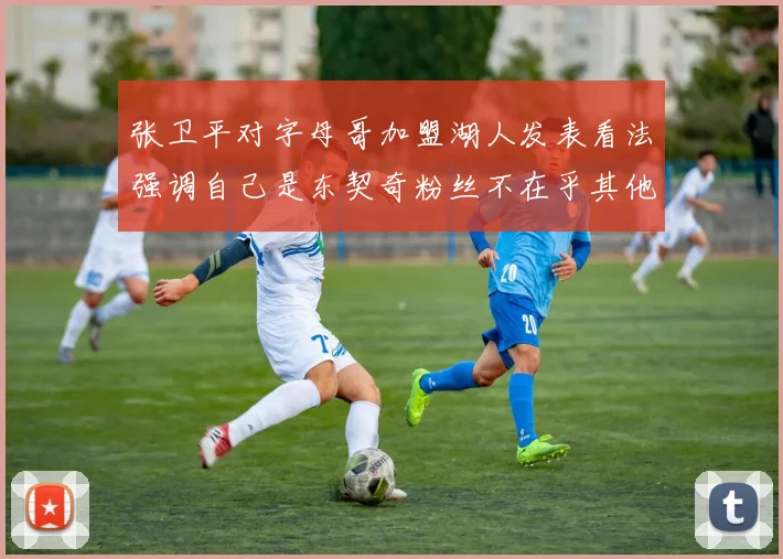 张卫平对字母哥加盟湖人发表看法强调自己是东契奇粉丝不在乎其他球员动态
