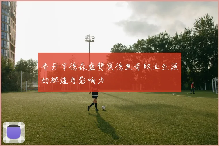 乔丹亨德森盛赞莫德里奇职业生涯的辉煌与影响力